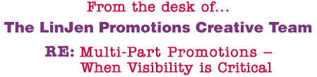 From the desk of... The LinJen Promotions Creative Team RE: Multi-Part Promotions � When Visibility is Critical