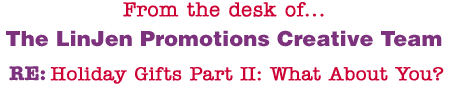 From the desk of... The LinJen Promotions Creative Team RE: Holiday Gifts Part II: What About You?
