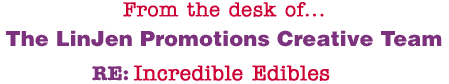 From the desk of... The LinJen Promotions Creative Team RE: Incredible Edibles