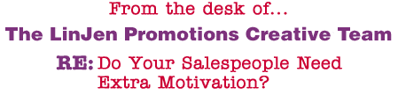 From the desk of... The LinJen Promotions Creative Team RE: Do Your Salespeople Need Extra Motivation?
