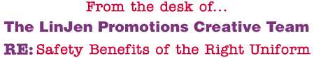 From the desk of... The LinJen Promotions Creative Team RE: Safety Benefits of the Right Uniform