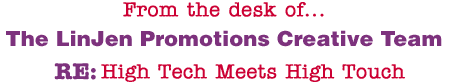 From the desk of... The LinJen Promotions Creative Team RE: High Tech Meets High Touch