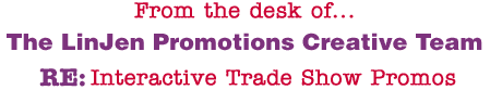 From the desk of... The LinJen Promotions Creative Team RE: Interactive Trade Show Promos