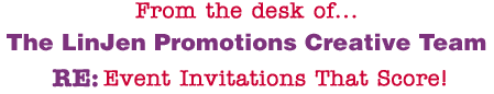 From the desk of... The LinJen Promotions Creative Team RE: Event Invitations That Score!