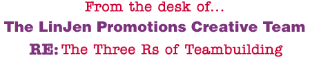 From the desk of... The LinJen Promotions Creative Team RE: The Three Rs of Teambuilding
