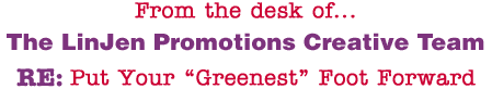From the desk of... The LinJen Promotions Creative Team RE: Put Your �Greenest� Foot Forward