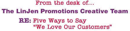 From the desk of... The LinJen Promotions Creative Team RE: Five Ways to Say �We Love Our Customers�