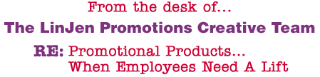 From the desk of... The LinJen Promotions Creative Team RE: Promotional Products�When Employees Need A Lift�