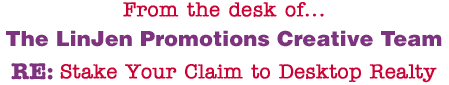 From the desk of... The LinJen Promotions Creative Team RE: Stake Your Claim to Desktop Realty