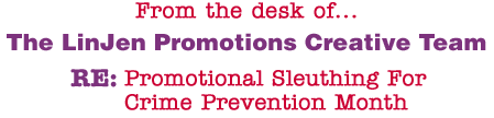 From the desk of... The LinJen Promotions Creative Team RE: Promotional Sleuthing For Crime Prevention Month